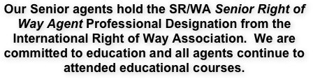 Our Senior agents hold the SR/WA Senior Right of Way Agent Professional Designation from the International Right of Way Association.  We are committed to education and all agents continue to attended educational courses.